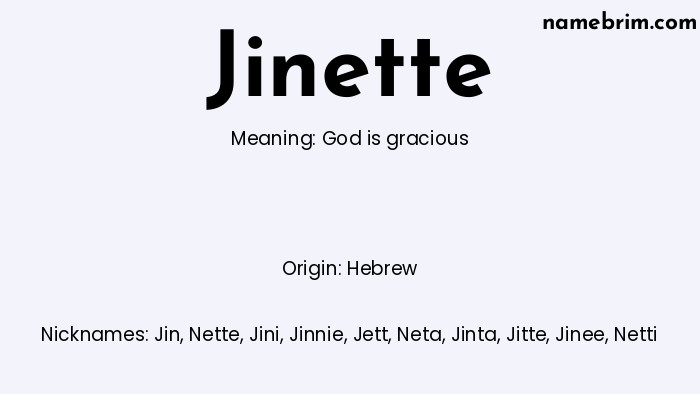Jinette, a name of Hebrew origin, means 'God is gracious.' A common nickname for Jinette is Jin.