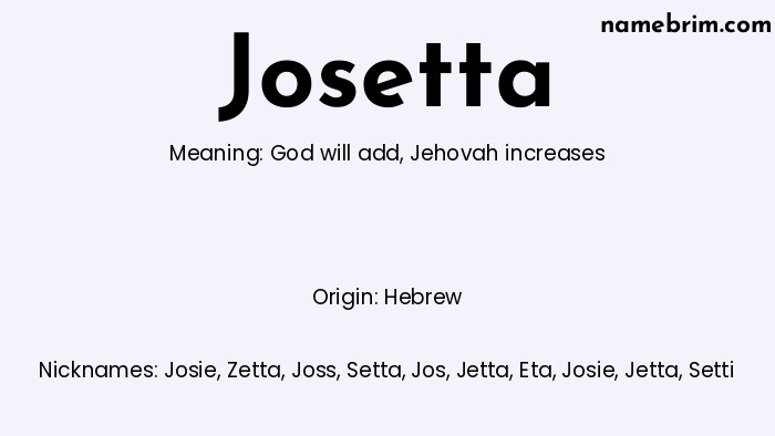 Josetta, a name of Hebrew origin, means 'Jehovah increases.' A common nickname for Josetta is Josie.