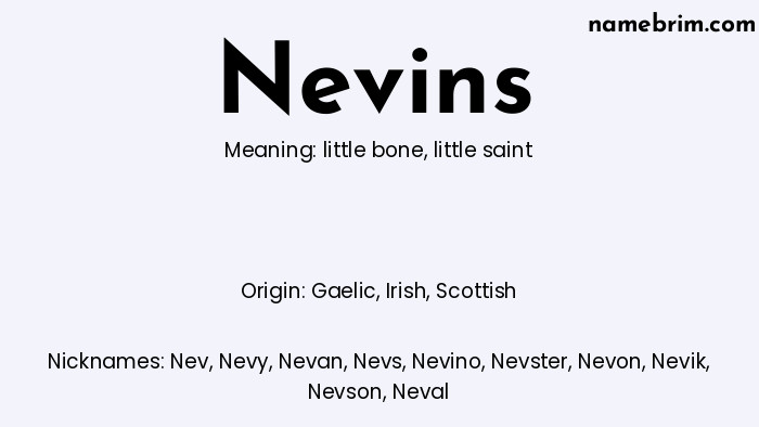 Nevins, a name of Gaelic origin, means 'little saint.' A common nickname for Nevins is Nev.