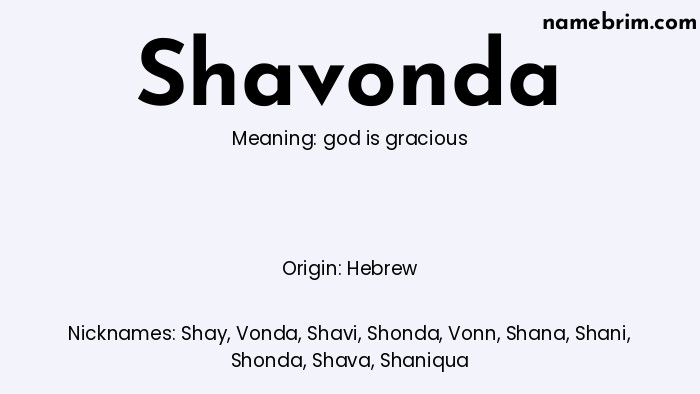 Shavonda, a name of Hebrew origin, means 'god is gracious.' A common nickname for Shavonda is Shay.